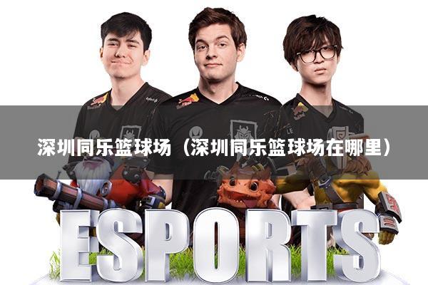 深圳同乐篮球场（深圳同乐篮球场在哪里）