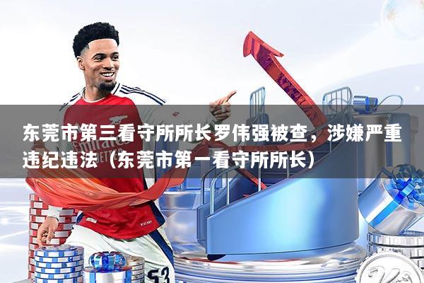 东莞市第三看守所所长罗伟强被查，涉嫌严重违纪违法（东莞市第一看守所所长）