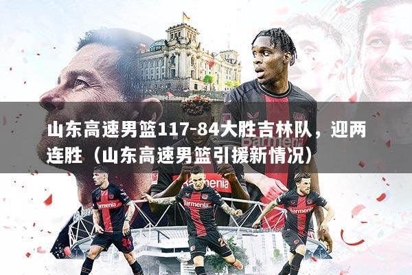 山东高速男篮117-84大胜吉林队,迎两连胜(山东高速男篮引援新情况)