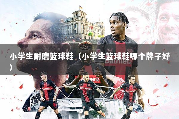 小学生耐磨篮球鞋（小学生篮球鞋哪个牌子好）