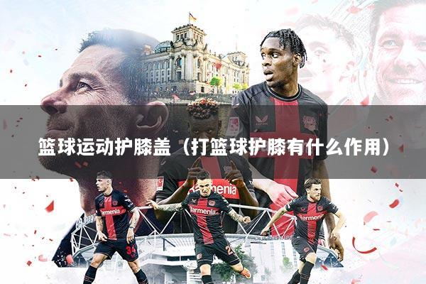 篮球运动护膝盖(打篮球护膝有什么作用)
