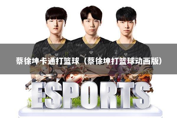 蔡徐坤卡通打篮球（蔡徐坤打篮球动画版）