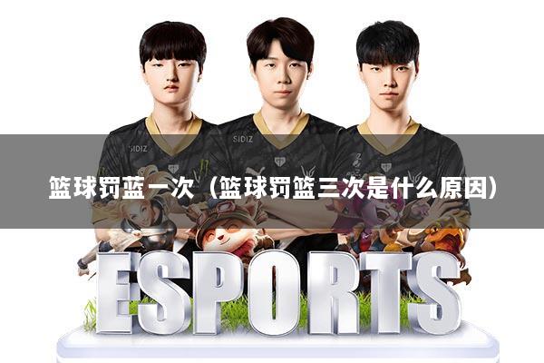 篮球罚蓝一次（篮球罚篮三次是什么原因）