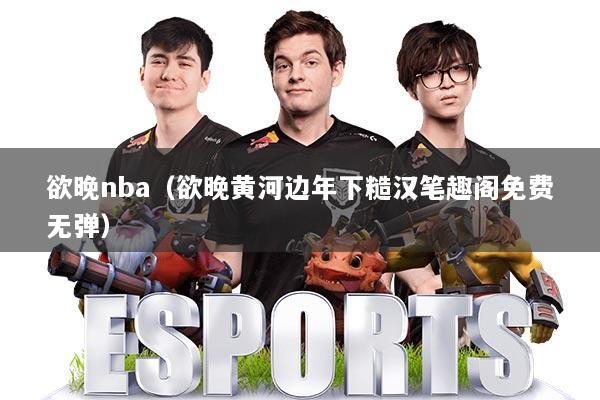 欲晚nba（欲晚黄河边年下糙汉笔趣阁免费无弹）