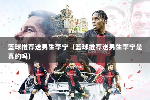 详细阅读:篮球推荐送男生李宁(篮球推荐送男生李宁是真的吗) 篮球推荐送男生李宁(篮球推荐送男生李宁是真的吗)