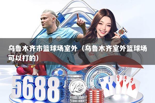 乌鲁木齐市篮球场室外（乌鲁木齐室外篮球场可以打的）