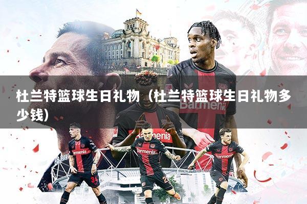 杜兰特篮球生日礼物(杜兰特篮球生日礼物多少钱)